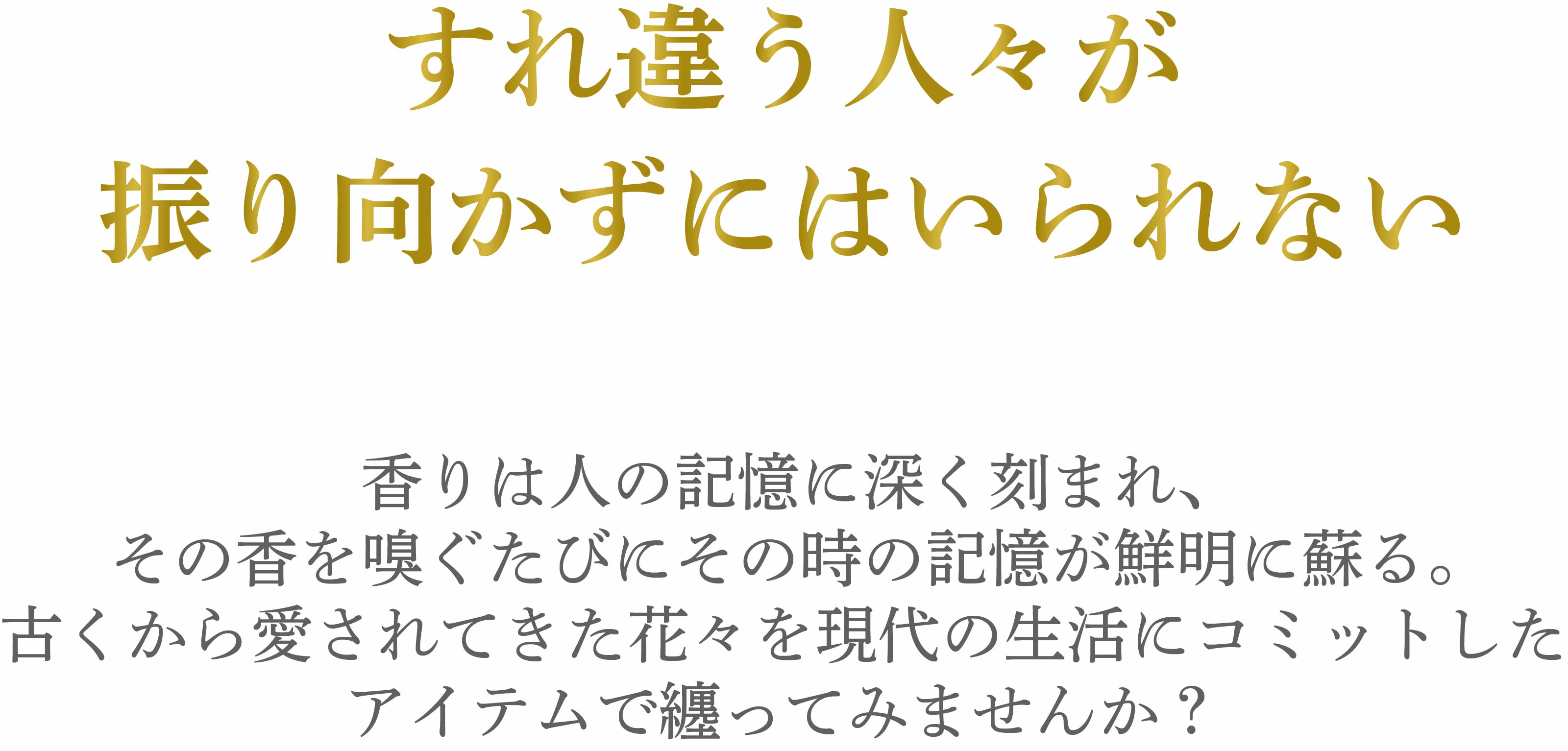 香りは人の記憶に深く刻まれ、その香を嗅ぐたびにその時の記憶が鮮明に蘇る。古くから愛されてきた花々を現代の生活にコミットしたアイテムで纏ってみませんか？　sp